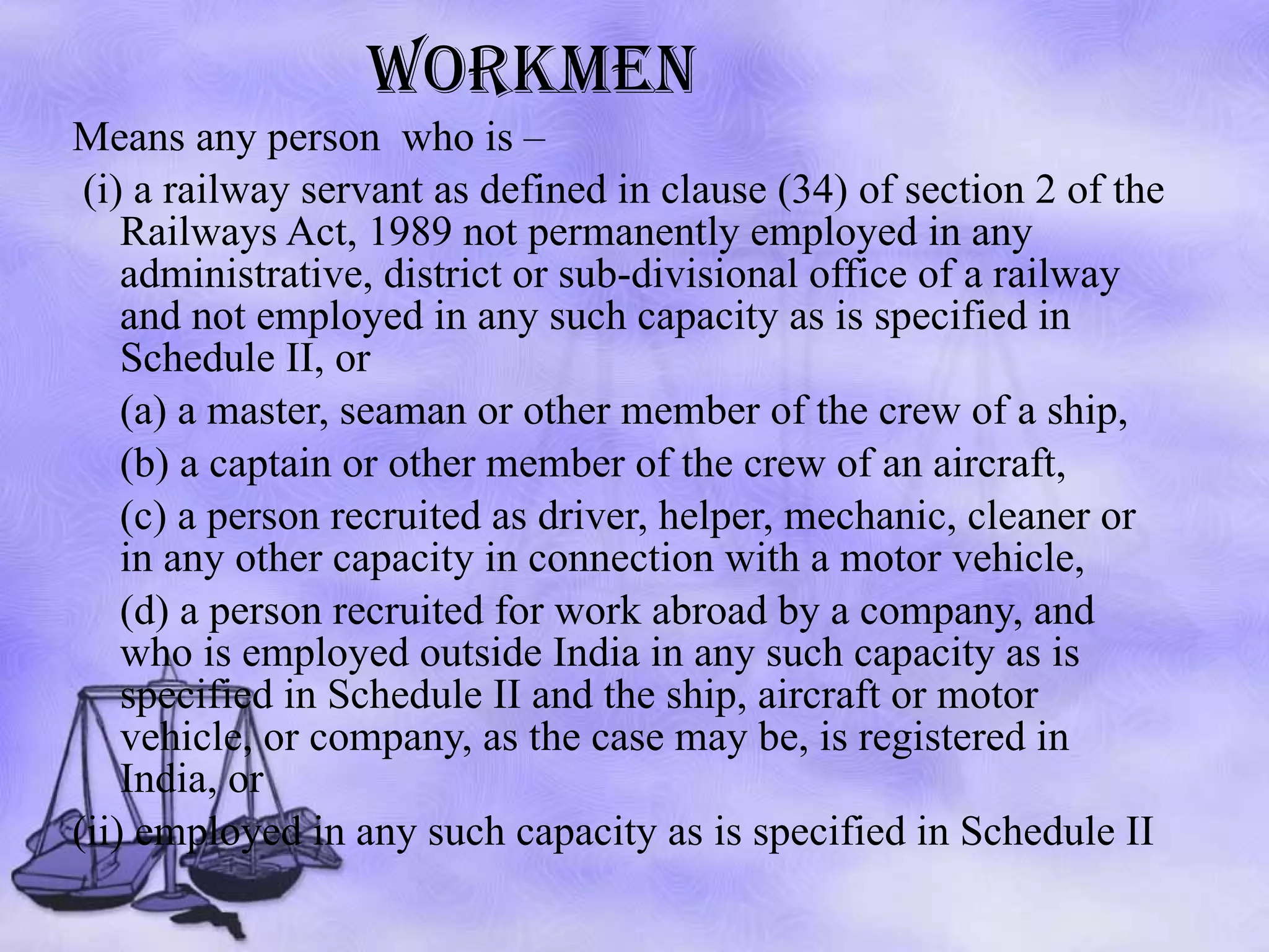 WORKMEN Means any person  who is – (i) a railway servant as defined in clause (34) of section 2 of the Railways Act, 1989 not permanently employed in any administrative, district or sub-divisional office of a railway and not employed in any such capacity as is specified in Schedule II, or (a) a master, seaman or other member of the crew of a ship,  (b) a captain or other member of the crew of an aircraft,  (c) a person recruited as driver, helper, mechanic, cleaner or in any other capacity in connection with a motor vehicle,  (d) a person recruited for work abroad by a company, and who is employed outside India in any such capacity as is specified in Schedule II and the ship, aircraft or motor vehicle, or company, as the case may be, is registered in India, or  (ii) employed in any such capacity as is specified in Schedule II 