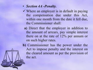 Section 4A -Penalty. Where an employer is in default in paying the compensation due under this Act, within one month from the date it fell due, the Commissioner shall: a)  Direct that the employer in addition to the amount of arrears, pay simple interest there on at the rate of 12% per annum or on such higher rates.  b)  Commissioner has the power under the Act to impose penalty and the interest on the cleared amount as per the provision of the act. 