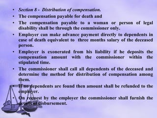 Section 8  -  Distribution of compensation.   The compensation payable for death and The compensation payable to a woman or person of legal disability shall be through the commissioner only. Employer can make advance payment directly to dependents in case of death equivalent to  three months salary of the deceased person. Employer is exonerated from his liability if he deposits the compensation amount with the commissioner within the stipulated time.  The commissioner shall call all dependents of the deceased and determine the method for distribution of compensation among them. If no dependents are found then amount shall be refunded to the employer. On request by the employer the commissioner shall furnish the details of disbursement.  