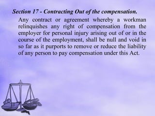 Section 17 -  Contracting Out of the compensation.  Any contract or agreement whereby a workman relinquishes any right of compensation from the employer for personal injury arising out of or in the course of the employment, shall be null and void in so far as it purports to remove or reduce the liability of any person to pay compensation under this Act. 