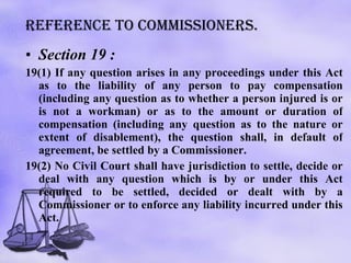 Reference to commissioners. Section 19 : 19(1) If any question arises in any proceedings under this Act as to the liability of any person to pay compensation (including any question as to whether a person injured is or is not a workman) or as to the amount or duration of compensation (including any question as to the nature or extent of disablement), the question shall, in default of agreement, be settled by a Commissioner.  19(2) No Civil Court shall have jurisdiction to settle, decide or deal with any question which is by or under this Act required to be settled, decided or dealt with by a Commissioner or to enforce any liability incurred under this Act. 