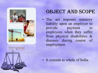 OBJECT AND SCOPE The act imposes statutory liability upon an employer to provide payment to employees when they suffer from physical disabilities & diseases during course of employment. It extends to whole of India.  