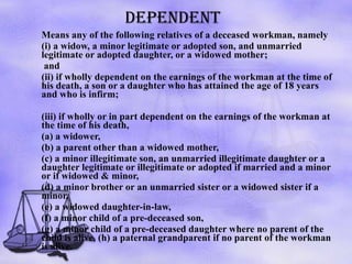 DEPENDENT Means any of the following relatives of a deceased workman, namely  (i) a widow, a minor legitimate or adopted son, and unmarried legitimate or adopted daughter, or a widowed mother;   and  (ii) if wholly dependent on the earnings of the workman at the time of his death, a son or a daughter who has attained the age of 18 years and who is infirm;  (iii) if wholly or in part dependent on the earnings of the workman at the time of his death,  (a) a widower,  (b) a parent other than a widowed mother,  (c) a minor illegitimate son, an unmarried illegitimate daughter or a daughter legitimate or illegitimate or adopted if married and a minor or if widowed & minor,  (d) a minor brother or an unmarried sister or a widowed sister if a minor,  (e) a widowed daughter-in-law,  (f) a minor child of a pre-deceased son,  (g) a minor child of a pre-deceased daughter where no parent of the child is alive, (h) a paternal grandparent if no parent of the workman is alive.  