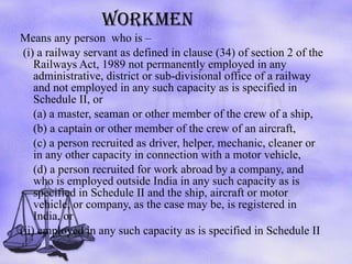 WORKMEN Means any person  who is – (i) a railway servant as defined in clause (34) of section 2 of the Railways Act, 1989 not permanently employed in any administrative, district or sub-divisional office of a railway and not employed in any such capacity as is specified in Schedule II, or (a) a master, seaman or other member of the crew of a ship,  (b) a captain or other member of the crew of an aircraft,  (c) a person recruited as driver, helper, mechanic, cleaner or in any other capacity in connection with a motor vehicle,  (d) a person recruited for work abroad by a company, and who is employed outside India in any such capacity as is specified in Schedule II and the ship, aircraft or motor vehicle, or company, as the case may be, is registered in India, or  (ii) employed in any such capacity as is specified in Schedule II 