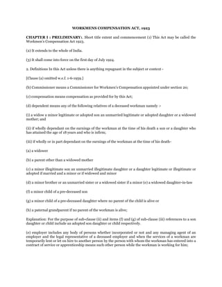 WORKMENS COMPENSATION ACT, 1923
CHAPTER I : PRELIMINARY1. Short title extent and commencement (1) This Act may be called the
Workmen’s Compensation Act 1923.
(2) It extends to the whole of India.
(3) It shall come into force on the first day of July 1924.
2. Definitions In this Act unless there is anything repugnant in the subject or context -
[Clause (a) omitted w.e.f. 1-6-1959.]
(b) Commissioner means a Commissioner for Workmen’s Compensation appointed under section 20;
(c) compensation means compensation as provided for by this Act;
(d) dependent means any of the following relatives of a deceased workman namely :-
(i) a widow a minor legitimate or adopted son an unmarried legitimate or adopted daughter or a widowed
mother; and
(ii) if wholly dependant on the earnings of the workman at the time of his death a son or a daughter who
has attained the age of 18 years and who is infirm;
(iii) if wholly or in part dependant on the earnings of the workman at the time of his death-
(a) a widower
(b) a parent other than a widowed mother
(c) a minor illegitimate son an unmarried illegitimate daughter or a daughter legitimate or illegitimate or
adopted if married and a minor or if widowed and minor
(d) a minor brother or an unmarried sister or a widowed sister if a minor (e) a widowed daughter-in-law
(f) a minor child of a pre-deceased son
(g) a minor child of a pre-deceased daughter where no parent of the child is alive or
(h) a paternal grandparent if no parent of the workman is alive;
Explanation: For the purpose of sub-clause (ii) and items (f) and (g) of sub-clause (iii) references to a son
daughter or child include an adopted son daughter or child respectively.
(e) employer includes any body of persons whether incorporated or not and any managing agent of an
employer and the legal representative of a deceased employer and when the services of a workman are
temporarily lent or let on hire to another person by the person with whom the workman has entered into a
contract of service or apprenticeship means such other person while the workman is working for him;
 