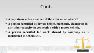 Cont..
 Acaptain or other member of the crew on an aircraft.
 A person recruited as driver, helper, mechanic, cleaner or in
any other capacity in connection with a motor vehicle.
 A person recruited for work abroad by company as is
mentioned in schedule ll.
 