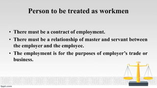 Person to be treated as workmen
• There must be a contract of employment.
• There must be a relationship of master and servant between
the employer and the employee.
• The employment is for the purposes of employer’s trade or
business.
 