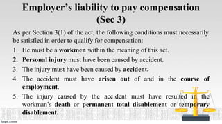 Employer’s liability to pay compensation
(Sec 3)
As per Section 3(1) of the act, the following conditions must necessarily
be satisfied in order to qualify for compensation:
1. He must be a workmen within the meaning of this act.
2. Personal injury must have been caused by accident.
3. The injury must have been caused by accident.
4. The accident must have arisen out of and in the course of
employment.
5. The injury caused by the accident must have resulted in the
workman’s death or permanent total disablement or temporary
disablement.
 