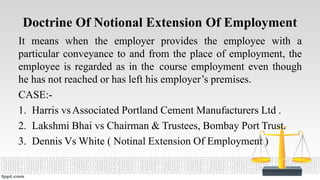 Doctrine Of Notional Extension Of Employment
It means when the employer provides the employee with a
particular conveyance to and from the place of employment, the
employee is regarded as in the course employment even though
he has not reached or has left his employer’s premises.
CASE:-
1. Harris vsAssociated Portland Cement Manufacturers Ltd .
2. Lakshmi Bhai vs Chairman & Trustees, Bombay Port Trust.
3. Dennis Vs White ( Notinal Extension Of Employment )
 