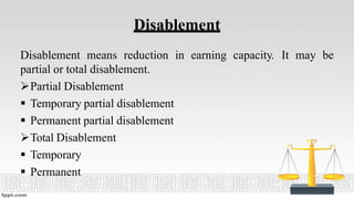 Disablement
Disablement means reduction in earning capacity. It may be
partial or total disablement.
Partial Disablement
 Temporary partial disablement
 Permanent partial disablement
Total Disablement
 Temporary
 Permanent
 