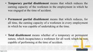 • Temporary partial disablement means that which reduces the
earning capacity of the workmen in the employment in which he
was engaged at the time of accident.
• Permanent partial disablement means that which reduces, for
all time, the earning capacity of a workmen in every employment
in which he was capable of undertaking at the time.
• Total disablement means whether of a temporary or permanent
nature, which incapacitates a workmen for all work which he was
capable of performing at the time of accident.
 