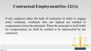 Contractual Employment(Sec-12(1))
If any employer takes the help of contractor in order to engage
some workmen, workmen who are injured are entitled to
compensation from the principal. When the principal is held liable
for compensation, he shall be entitled to be indemnified by the
contractor.
 