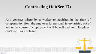 Contracting Out(Sec 17)
Any contract where by a worker relinquishes in the right of
compensation from the employer for personal injury arising out of
and in the course of employment will be null and void. Employer
can’t use it as a defence.
 