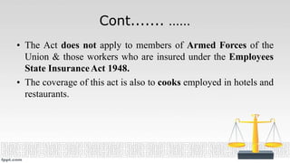 Cont....... ……
• The Act does not apply to members of Armed Forces of the
Union & those workers who are insured under the Employees
State InsuranceAct 1948.
• The coverage of this act is also to cooks employed in hotels and
restaurants.
 
