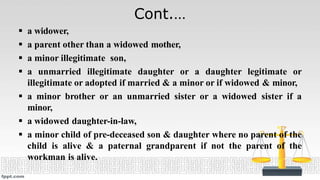 Cont.…
 a widower,
 a parent other than a widowed mother,
 a minor illegitimate son,
 a unmarried illegitimate daughter or a daughter legitimate or
illegitimate or adopted if married & a minor or if widowed & minor,
 a minor brother or an unmarried sister or a widowed sister if a
minor,
 a widowed daughter-in-law,
 a minor child of pre-deceased son & daughter where no parent of the
child is alive & a paternal grandparent if not the parent of the
workman is alive.
 