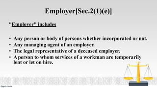 Employer[Sec.2(1)(e)]
“Employer" includes
• Any person or body of persons whether incorporated or not.
• Any managing agent of an employer.
• The legal representative of a deceased employer.
• Aperson to whom services of a workman are temporarily
lent or let on hire.
 