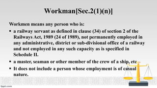 Workman[Sec.2(1)(n)]
Workmen means any person who is:
 a railway servant as defined in clause (34) of section 2 of the
Railways Act, 1989 (24 of 1989), not permanently employed in
any administrative, district or sub-divisional office of a railway
and not employed in any such capacity as is specified in
Schedule II.
 a master, seaman or other member of the crew of a ship, etc
 It does not include a person whose employment is of casual
nature.
 