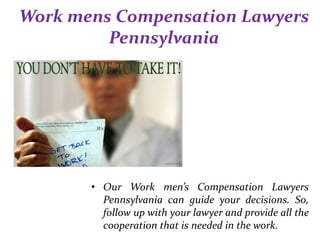 Work mens Compensation Lawyers
Pennsylvania
• Our Work men’s Compensation Lawyers
Pennsylvania can guide your decisions. So,
follow up with your lawyer and provide all the
cooperation that is needed in the work.
 
