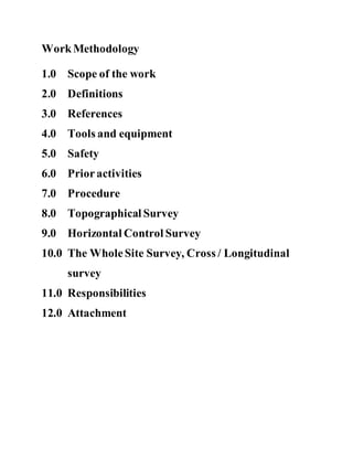 WorkMethodology
1.0 Scope of the work
2.0 Definitions
3.0 References
4.0 Tools and equipment
5.0 Safety
6.0 Prioractivities
7.0 Procedure
8.0 Topographical Survey
9.0 Horizontal Control Survey
10.0 The WholeSite Survey, Cross / Longitudinal
survey
11.0 Responsibilities
12.0 Attachment
 