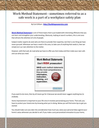 Work Method Statement - sometimes referred to as a
      safe work is a part of a workplace safety plan
_______________________________________________________________
                           By Curt Gilliam - http://buildingasaservice.com



Work Method Statement is one of those topics that is just loaded with interesting offshoots that you
can learn and strengthen your understanding. Obviously, looking at search numbers, this is one area
that attracts the attention of a lot of people.

Subject matter experts do exist who are there to provide their expertise, but that is one thing we have
never pursued. Whenever we have a need in this area, to take care of anything that needs it, then we
simply turn our own attention to the matter.

However, with that said, do read what we have to offer you here today and then make your own calls
and use what you need.




If you want to do more, then by all means go for it because we would never suggest anything less to
anybody.

Home improvement is important to your life since it involves personalizing your home. That said, you
have to protect your loved ones by knowing what you're doing. Below you will find some tips to get you
started.

You should make sure you take into consideration how much you value your personal ideas against your
home's value whenever you decide to sell. If you make a very personalized renovation to your home,
 