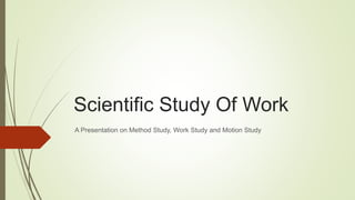 Scientific Study Of Work
A Presentation on Method Study, Work Study and Motion Study
 