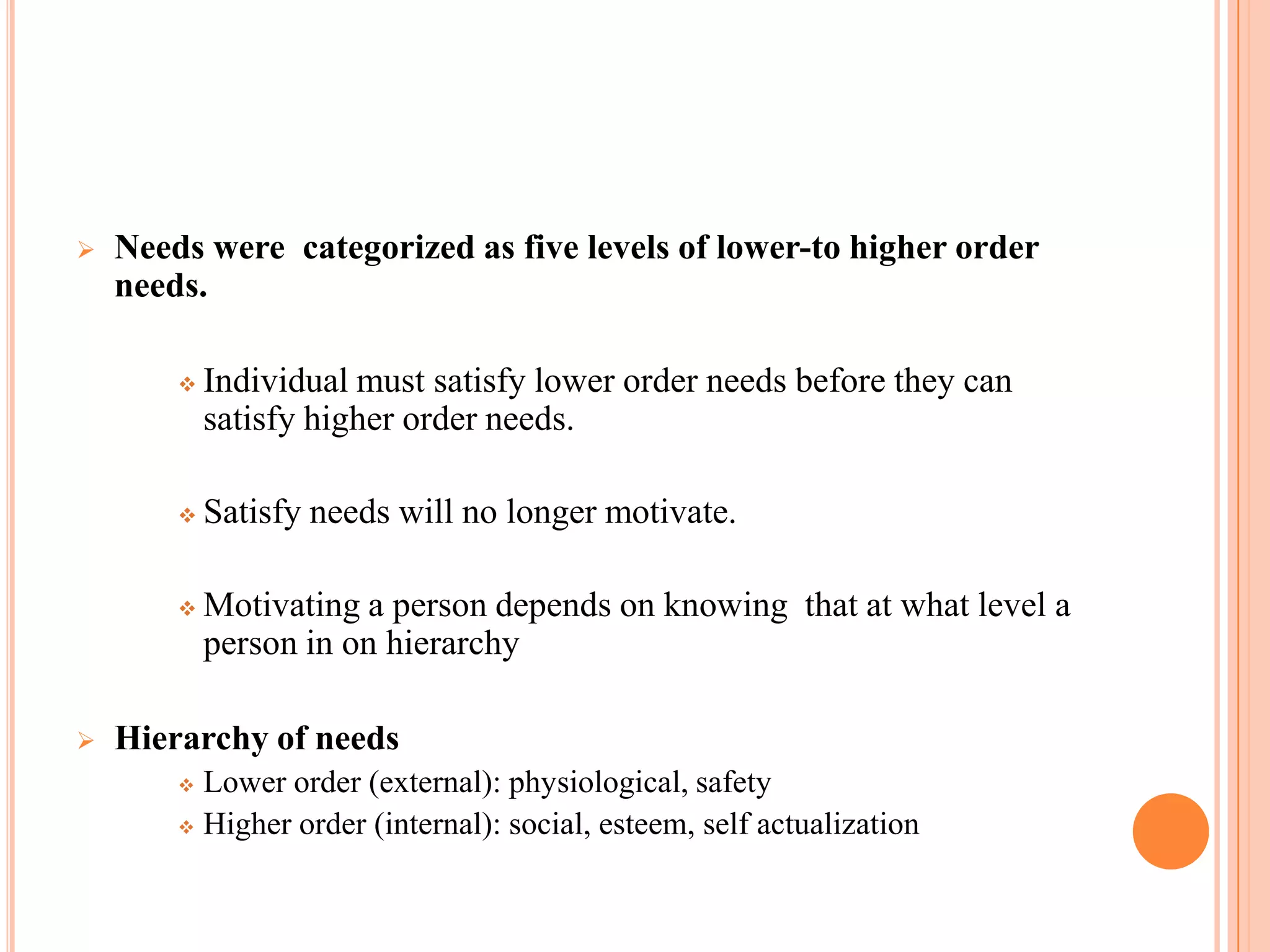    Needs were categorized as five levels of lower-to higher order
    needs.

           Individual must satisfy lower order needs before they can
            satisfy higher order needs.

           Satisfy needs will no longer motivate.

           Motivating a person depends on knowing that at what level a
            person in on hierarchy

   Hierarchy of needs
         Lower order (external): physiological, safety
         Higher order (internal): social, esteem, self actualization
 