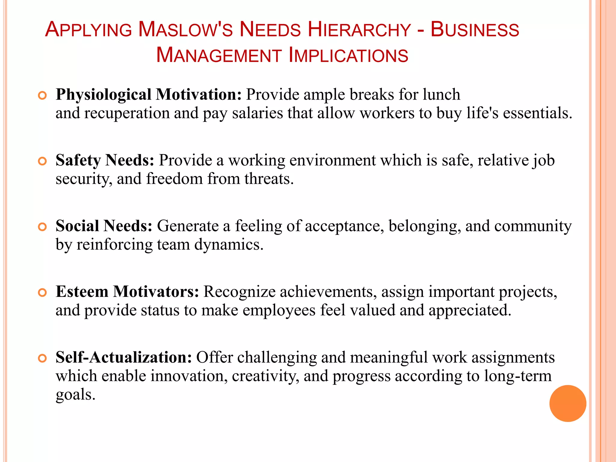APPLYING MASLOW'S NEEDS HIERARCHY - BUSINESS
          MANAGEMENT IMPLICATIONS
   Physiological Motivation: Provide ample breaks for lunch
    and recuperation and pay salaries that allow workers to buy life's essentials.

   Safety Needs: Provide a working environment which is safe, relative job
    security, and freedom from threats.

   Social Needs: Generate a feeling of acceptance, belonging, and community
    by reinforcing team dynamics.

   Esteem Motivators: Recognize achievements, assign important projects,
    and provide status to make employees feel valued and appreciated.

   Self-Actualization: Offer challenging and meaningful work assignments
    which enable innovation, creativity, and progress according to long-term
    goals.
 