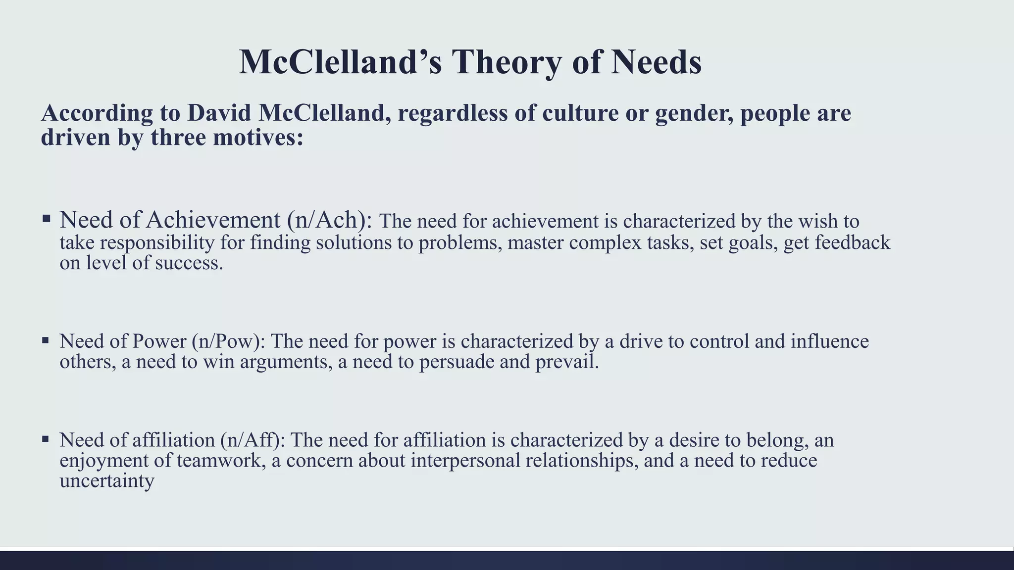 McClelland’s Theory of Needs
According to David McClelland, regardless of culture or gender, people are
driven by three motives:
 Need of Achievement (n/Ach): The need for achievement is characterized by the wish to
take responsibility for finding solutions to problems, master complex tasks, set goals, get feedback
on level of success.
 Need of Power (n/Pow): The need for power is characterized by a drive to control and influence
others, a need to win arguments, a need to persuade and prevail.
 Need of affiliation (n/Aff): The need for affiliation is characterized by a desire to belong, an
enjoyment of teamwork, a concern about interpersonal relationships, and a need to reduce
uncertainty
 