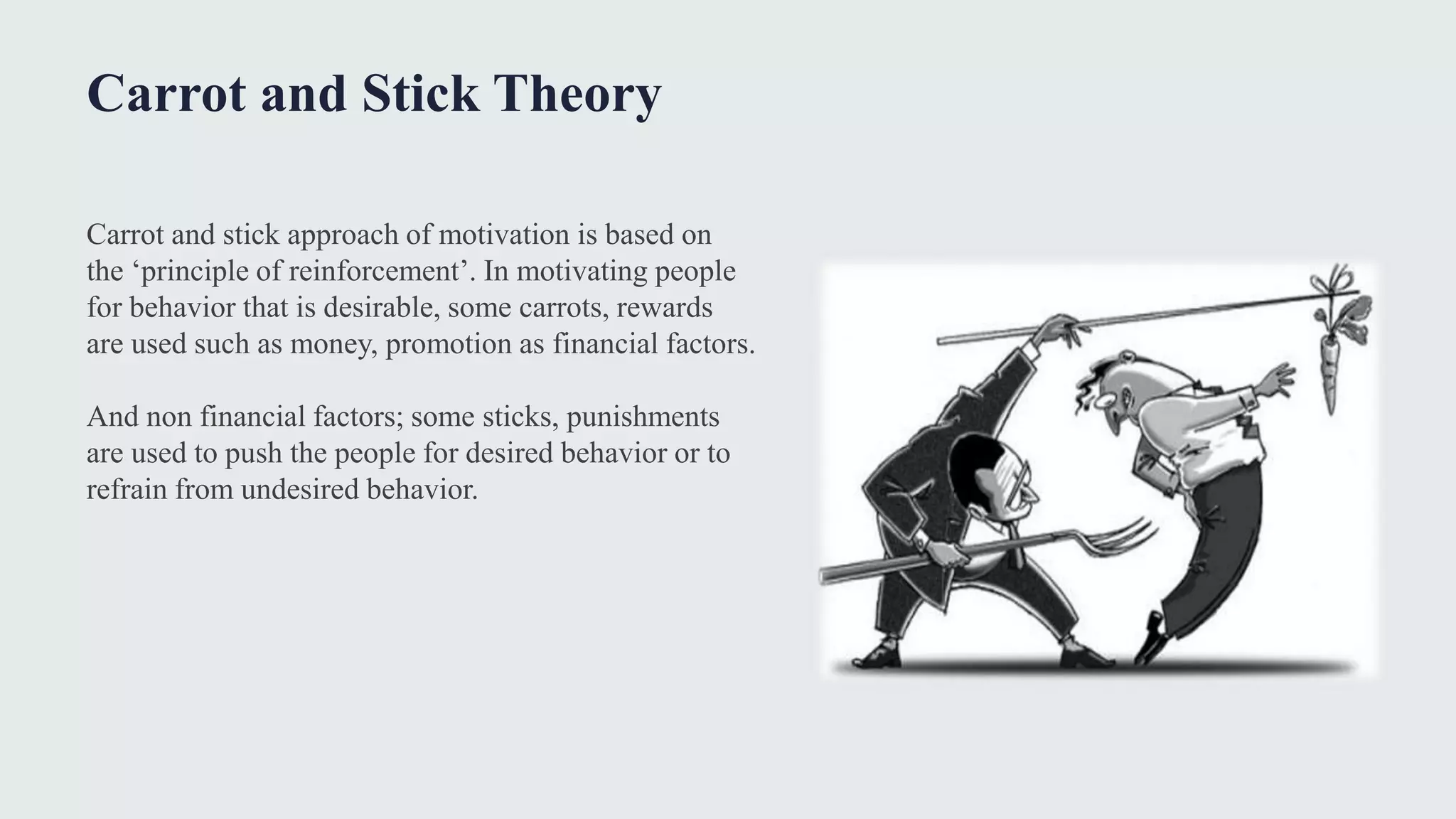 Carrot and Stick Theory
Carrot and stick approach of motivation is based on
the ‘principle of reinforcement’. In motivating people
for behavior that is desirable, some carrots, rewards
are used such as money, promotion as financial factors.
And non financial factors; some sticks, punishments
are used to push the people for desired behavior or to
refrain from undesired behavior.
 