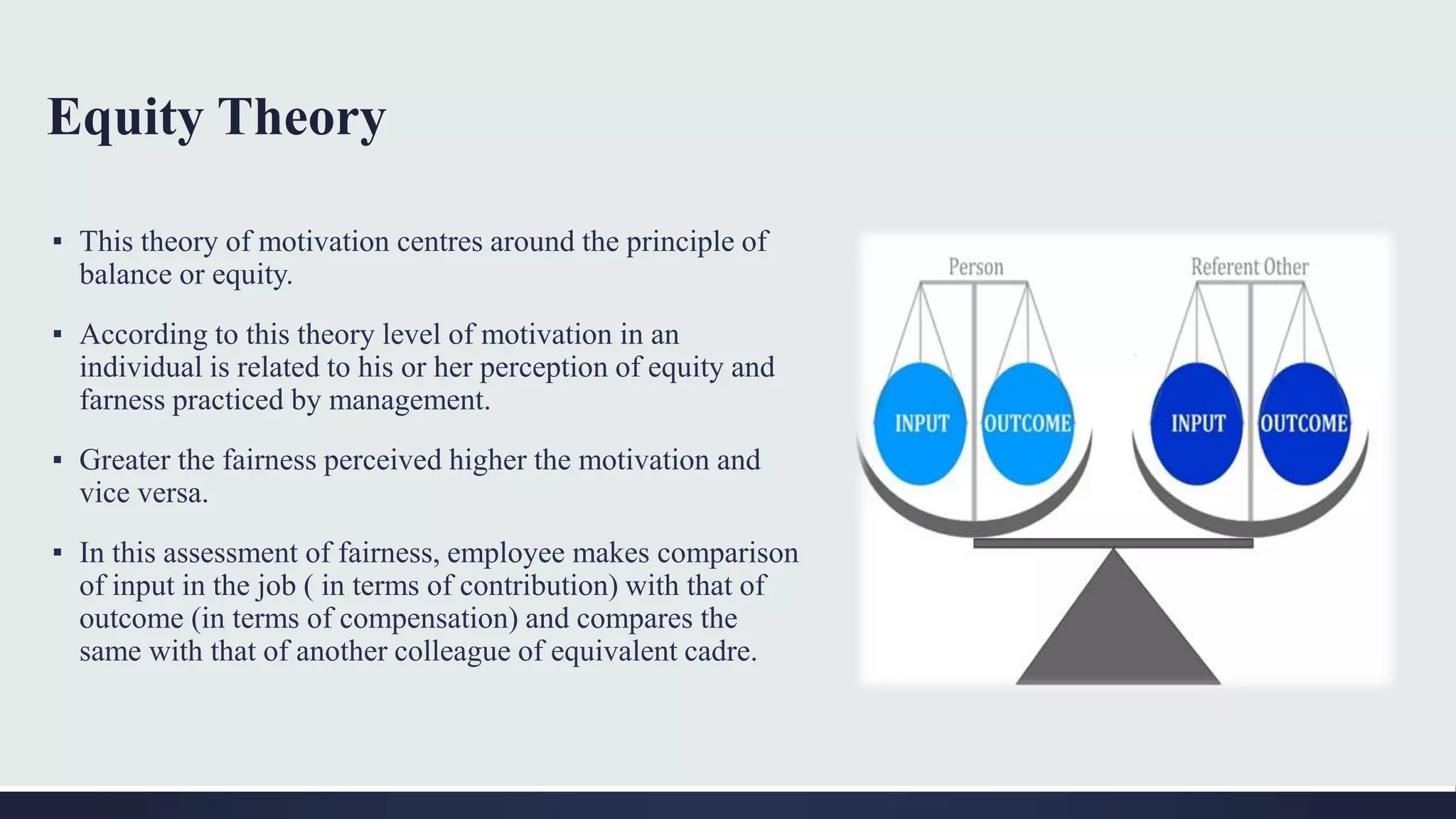 Equity Theory
▪ This theory of motivation centres around the principle of
balance or equity.
▪ According to this theory level of motivation in an
individual is related to his or her perception of equity and
farness practiced by management.
▪ Greater the fairness perceived higher the motivation and
vice versa.
▪ In this assessment of fairness, employee makes comparison
of input in the job ( in terms of contribution) with that of
outcome (in terms of compensation) and compares the
same with that of another colleague of equivalent cadre.
 