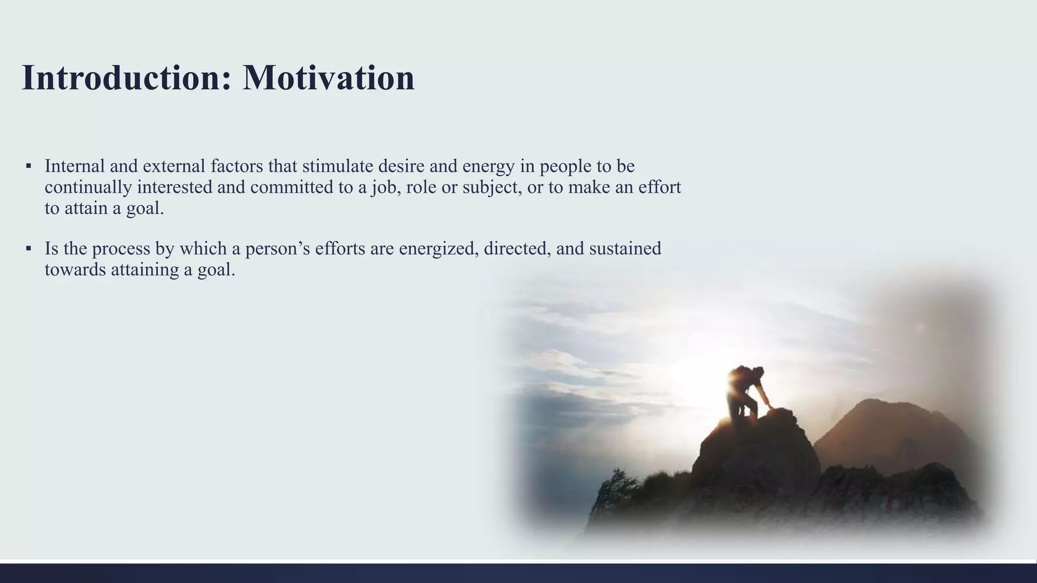 Introduction: Motivation
▪ Internal and external factors that stimulate desire and energy in people to be
continually interested and committed to a job, role or subject, or to make an effort
to attain a goal.
▪ Is the process by which a person’s efforts are energized, directed, and sustained
towards attaining a goal.
 