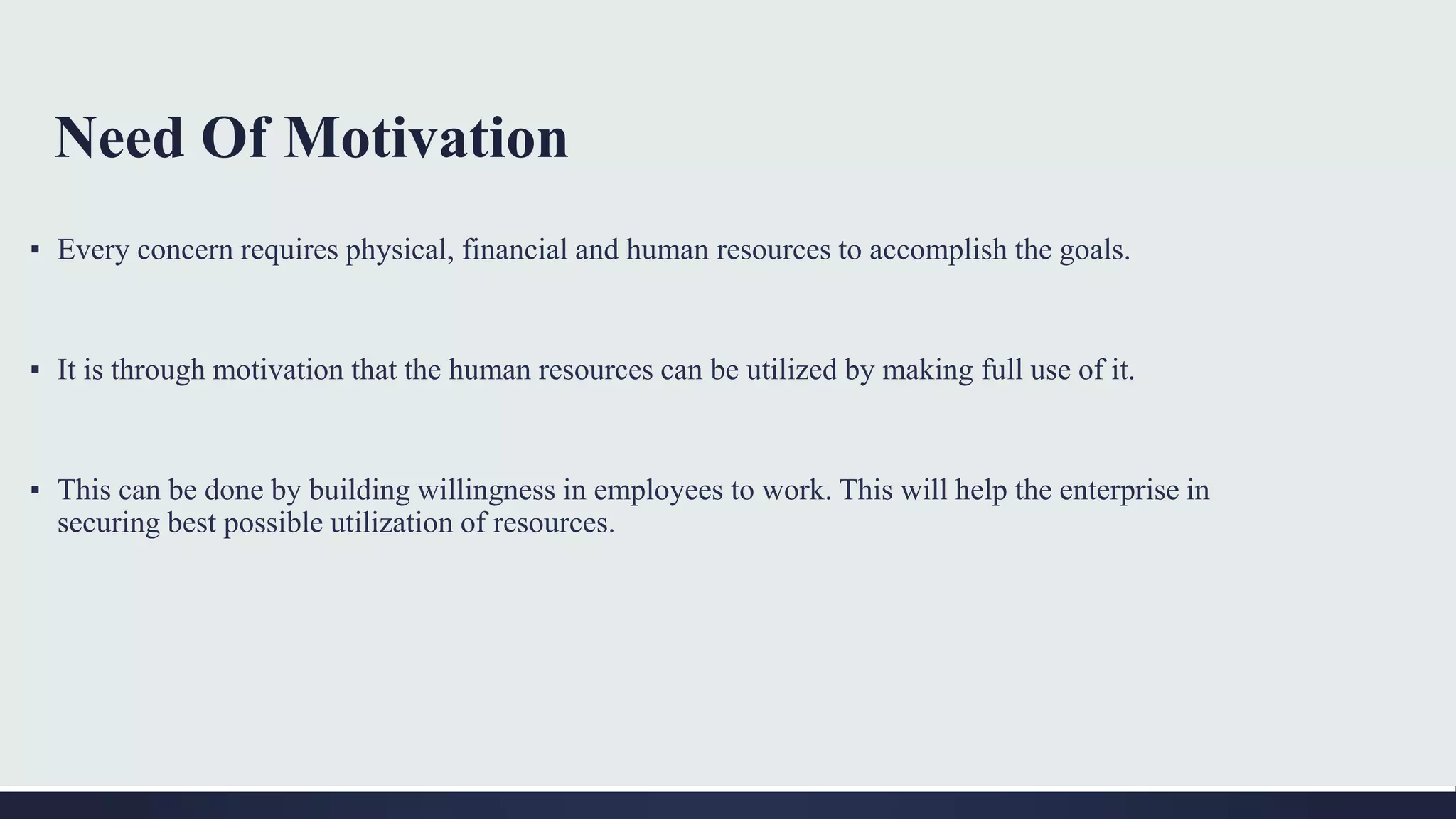 Need Of Motivation
▪ Every concern requires physical, financial and human resources to accomplish the goals.
▪ It is through motivation that the human resources can be utilized by making full use of it.
▪ This can be done by building willingness in employees to work. This will help the enterprise in
securing best possible utilization of resources.
 