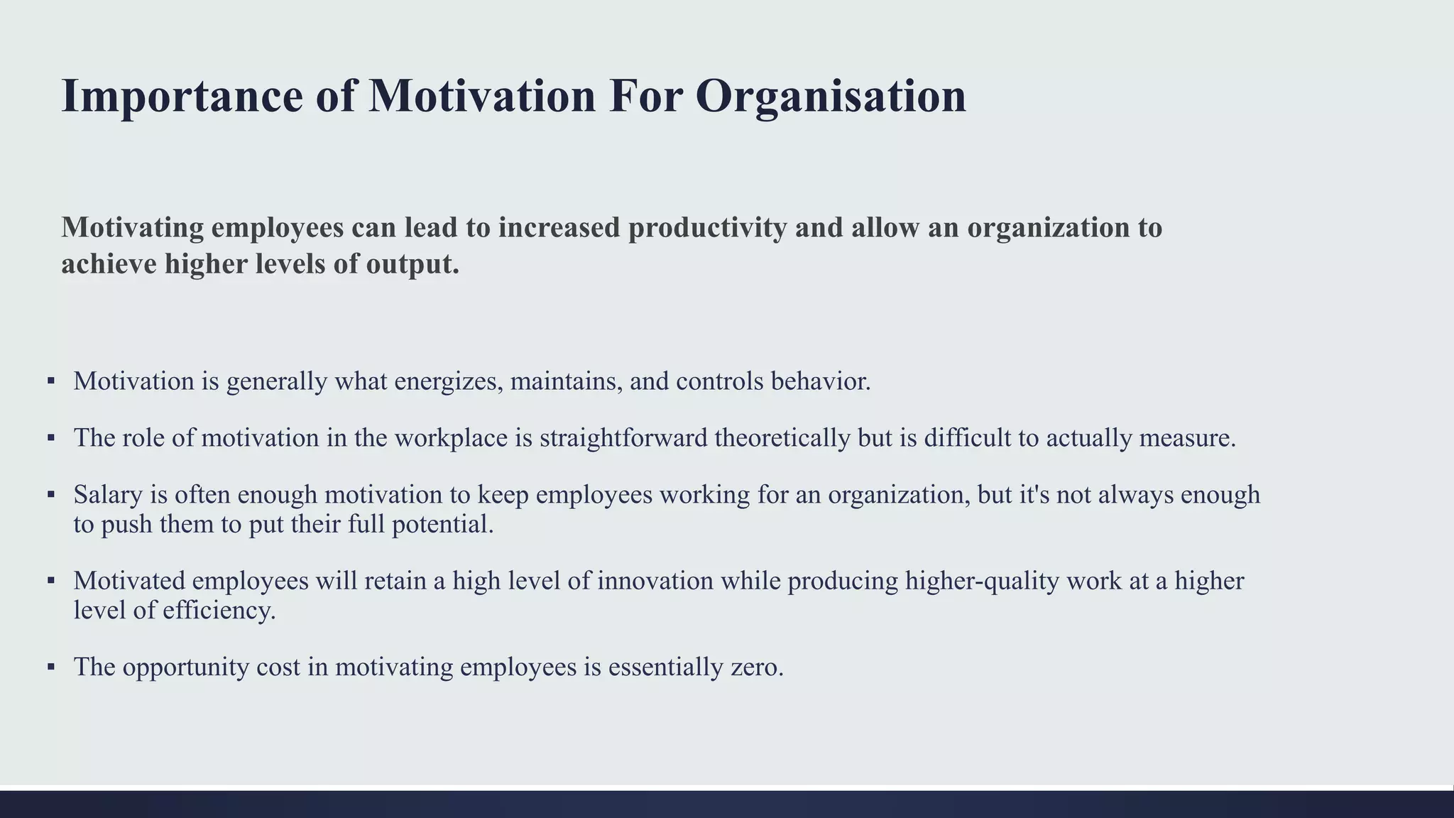 Importance of Motivation For Organisation
▪ Motivation is generally what energizes, maintains, and controls behavior.
▪ The role of motivation in the workplace is straightforward theoretically but is difficult to actually measure.
▪ Salary is often enough motivation to keep employees working for an organization, but it's not always enough
to push them to put their full potential.
▪ Motivated employees will retain a high level of innovation while producing higher-quality work at a higher
level of efficiency.
▪ The opportunity cost in motivating employees is essentially zero.
Motivating employees can lead to increased productivity and allow an organization to
achieve higher levels of output.
 