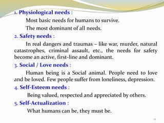 1. Physiological needs :
Most basic needs for humans to survive.
The most dominant of all needs.
2. Safety needs :
In real dangers and traumas – like war, murder, natural
catastrophes, criminal assault, etc., the needs for safety
become an active, first-line and dominant.
3. Social / Love needs :
Human being is a Social animal. People need to love
and be loved. Few people suffer from loneliness, depression.
4. Self-Esteem needs :
Being valued, respected and appreciated by others.
5. Self-Actualization :
What humans can be, they must be.
12
 