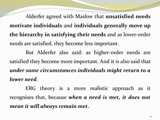 14
Alderfer agreed with Maslow that unsatisfied needs
motivate individuals and individuals generally move up
the hierarchy in satisfying their needs and as lower-order
needs are satisfied, they become less important.
But Alderfer also said: as higher-order needs are
satisfied they become more important. And it is also said that
under some circumstances individuals might return to a
lower need.
ERG theory is a more realistic approach as it
recognises that, because when a need is met, it does not
mean it will always remain met.
 