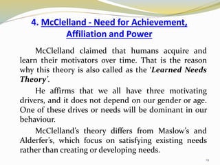 4. McClelland - Need for Achievement,
Affiliation and Power
McClelland claimed that humans acquire and
learn their motivators over time. That is the reason
why this theory is also called as the ‘Learned Needs
Theory’.
He affirms that we all have three motivating
drivers, and it does not depend on our gender or age.
One of these drives or needs will be dominant in our
behaviour.
McClelland’s theory differs from Maslow’s and
Alderfer’s, which focus on satisfying existing needs
rather than creating or developing needs.
19
 