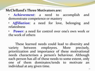 McClelland’s Three Motivators are:
• Achievement: a need to accomplish and
demonstrate competence or mastery
• Affiliation: a need for love, belonging and
relatedness
• Power: a need for control over one’s own work or
the work of others
These learned needs could lead to diversity and
variety between employees. More precisely,
prioritization and importance of these motivational
needs characterises a person’s behaviour. Although
each person has all of these needs to some extent, only
one of them dominates/tends to motivate an
individual at any given time.
20
 