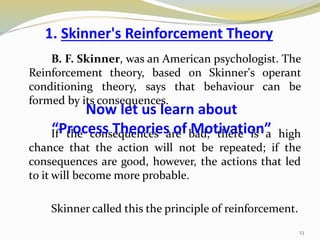 1. Skinner's Reinforcement Theory
B. F. Skinner, was an American psychologist. The
Reinforcement theory, based on Skinner's operant
conditioning theory, says that behaviour can be
formed by its consequences.
If the consequences are bad, there is a high
chance that the action will not be repeated; if the
consequences are good, however, the actions that led
to it will become more probable.
Skinner called this the principle of reinforcement.
23
Now let us learn about
“Process Theories of Motivation”
 