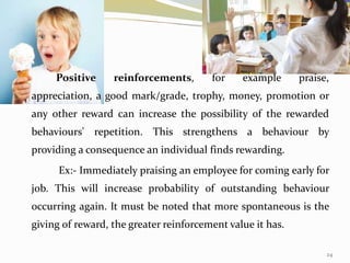24
Positive reinforcements, for example praise,
appreciation, a good mark/grade, trophy, money, promotion or
any other reward can increase the possibility of the rewarded
behaviours' repetition. This strengthens a behaviour by
providing a consequence an individual finds rewarding.
Ex:- Immediately praising an employee for coming early for
job. This will increase probability of outstanding behaviour
occurring again. It must be noted that more spontaneous is the
giving of reward, the greater reinforcement value it has.
 