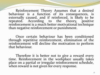 Reinforcement Theory Assumes that a desired
behaviour is a function of its consequences, is
externally caused, and if reinforced, is likely to be
repeated. According to the theory, positive
reinforcement is a much better motivational technique
than negative reinforcement or punishment.
Once certain behaviour has been conditioned
through repetitive reinforcement, elimination of the
reinforcement will decline the motivation to perform
that behaviour.
Therefore it is better not to give a reward every
time. Reinforcement in the workplace usually takes
place on a partial or irregular reinforcement schedule,
when reward is not given for every response.
26
 