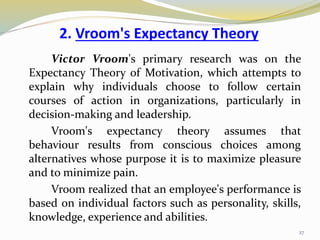 2. Vroom's Expectancy Theory
Victor Vroom's primary research was on the
Expectancy Theory of Motivation, which attempts to
explain why individuals choose to follow certain
courses of action in organizations, particularly in
decision-making and leadership.
Vroom's expectancy theory assumes that
behaviour results from conscious choices among
alternatives whose purpose it is to maximize pleasure
and to minimize pain.
Vroom realized that an employee's performance is
based on individual factors such as personality, skills,
knowledge, experience and abilities.
27
 
