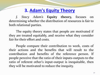 3. Adam's Equity Theory
J. Stacy Adam’s Equity theory, focuses on
determining whether the distribution of resources is fair to
both relational parties.
The equity theory states that people are motivated if
they are treated equitably, and receive what they consider
fair for their effort and costs.
People compare their contribution to work, costs of
their actions and the benefits that will result to the
contribution and benefits of the reference person. If
people perceive that the ratio of their inputs-outputs to the
ratio of referent other's input-output is inequitable, then
they will be motivated to reduce the inequity.
30
 