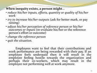When inequity exists, a person might…
• reduce his/her inputs, efforts, quantity or quality of his/her
work
• try to increase his/her outputs (ask for better mark, or pay
raising)
• adjust his/her perception of reference person or his/her
outcomes or inputs (re-evaluate his/her or the reference
person's effort or outcome)
• change the reference person
• quit the situation.
Employees want to feel that their contributions and
work performance are being rewarded with their pay. If an
employee feels underpaid then it will result in the
employee feeling hostile towards the organization and
perhaps their co-workers, which may result in the
employee not performing well at work anymore.
33
 