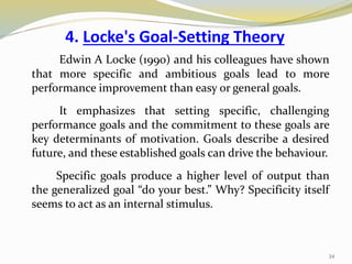4. Locke's Goal-Setting Theory
Edwin A Locke (1990) and his colleagues have shown
that more specific and ambitious goals lead to more
performance improvement than easy or general goals.
It emphasizes that setting specific, challenging
performance goals and the commitment to these goals are
key determinants of motivation. Goals describe a desired
future, and these established goals can drive the behaviour.
Specific goals produce a higher level of output than
the generalized goal “do your best.” Why? Specificity itself
seems to act as an internal stimulus.
34
 