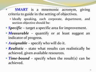  SMART is a mnemonic acronym, giving
criteria to guide in the setting of objectives.
 Ideally speaking, each corporate, department, and
section objective should be:
 Specific – target a specific area for improvement.
 Measurable – quantify or at least suggest an
indicator of progress.
 Assignable – specify who will do it.
 Realistic – state what results can realistically be
achieved, given available resources.
 Time-bound – specify when the result(s) can be
achieved.
35
 