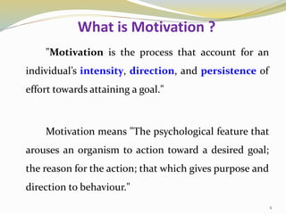 What is Motivation ?
"Motivation is the process that account for an
individual’s intensity, direction, and persistence of
effort towards attaining a goal."
Motivation means "The psychological feature that
arouses an organism to action toward a desired goal;
the reason for the action; that which gives purpose and
direction to behaviour."
4
 