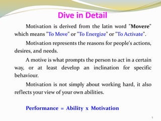 Motivation is derived from the latin word "Movere"
which means "To Move" or "To Energize" or "To Activate".
Motivation represents the reasons for people's actions,
desires, and needs.
A motive is what prompts the person to act in a certain
way, or at least develop an inclination for specific
behaviour.
Motivation is not simply about working hard, it also
reflects your view of your own abilities.
Performance = Ability x Motivation
5
Dive in Detail
 