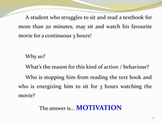 A student who struggles to sit and read a textbook for
more than 20 minutes, may sit and watch his favourite
movie for a continuous 3 hours!
Why so?
What’s the reason for this kind of action / behaviour?
Who is stopping him from reading the text book and
who is energizing him to sit for 3 hours watching the
movie?
The answer is... MOTIVATION
6
 