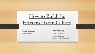 How to Build the
Effective Team Culture
Presented By
Hina Shahzad
Maria Shaheen
Syeda Faiza Shahzad
Course Instructor
Humera Qutb
 