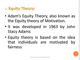 o Equity Theory:
• Adam’s Equity Theory, also known as
the Equity theory of Motivation.
• It was developed in 1963 by John
Stacy Adams
• Equity theory is based on the idea
that individuals are motivated by
fairness
4Prepared by: SYED ALI GOHAR SHAH
 